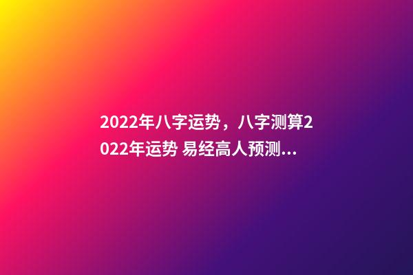 2022年八字运势，八字测算2022年运势 易经高人预测2022，周易八字测2022年运势